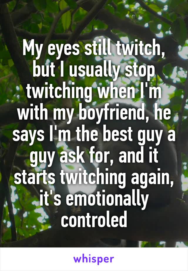 My eyes still twitch, but I usually stop twitching when I'm with my boyfriend, he says I'm the best guy a guy ask for, and it starts twitching again, it's emotionally controled