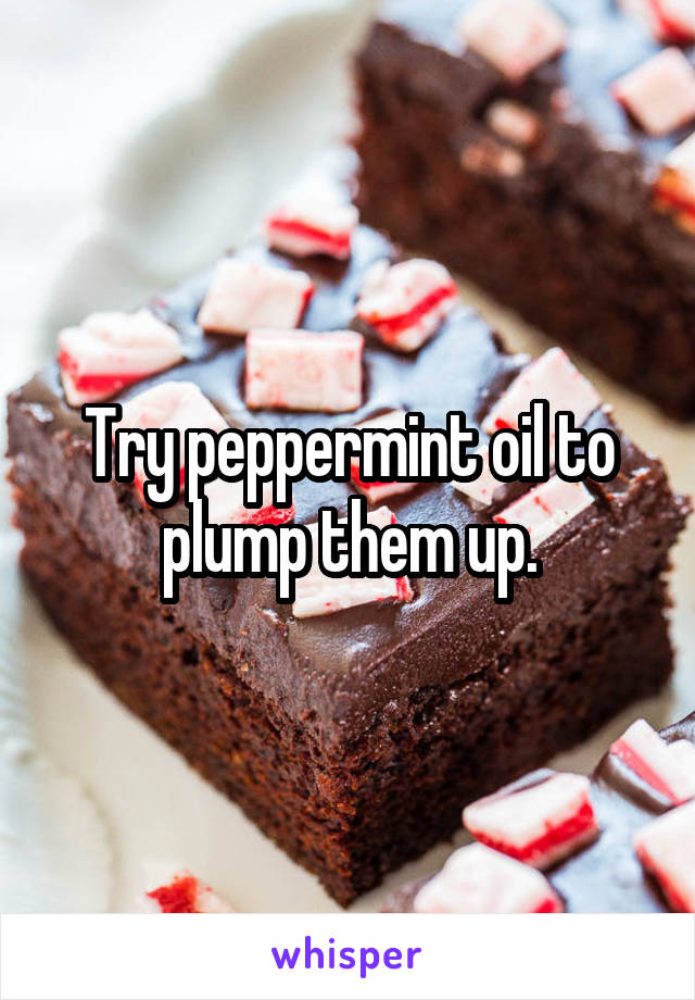 Try peppermint oil to plump them up.