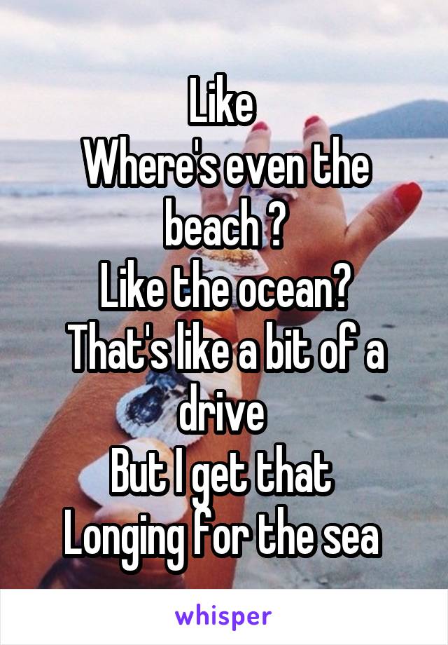 Like 
Where's even the beach ?
Like the ocean?
That's like a bit of a drive 
But I get that 
Longing for the sea 