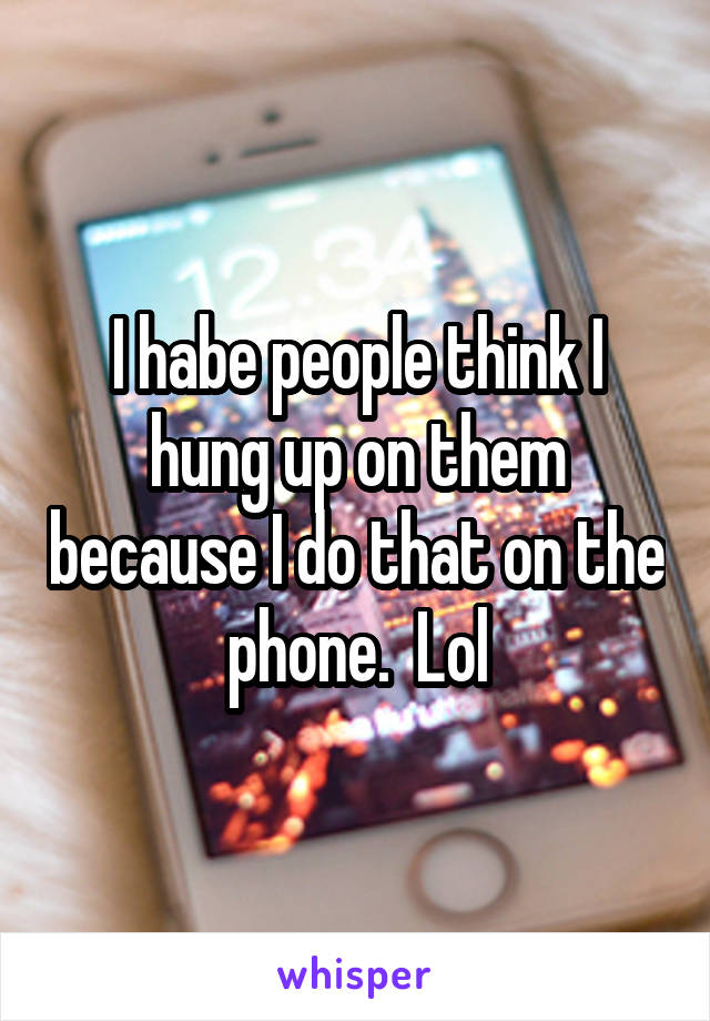 I habe people think I hung up on them because I do that on the phone.  Lol