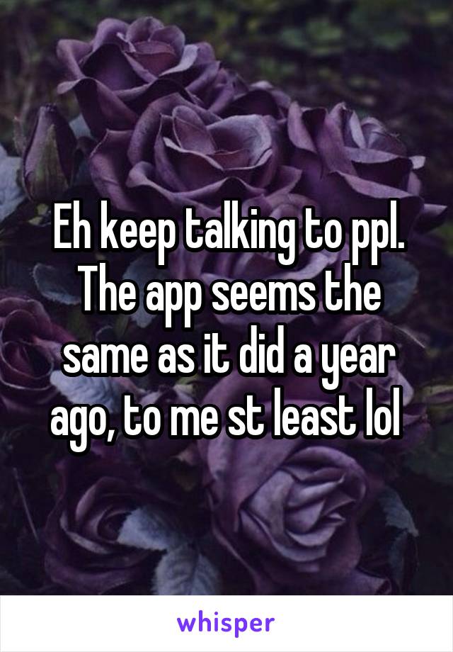 Eh keep talking to ppl. The app seems the same as it did a year ago, to me st least lol 