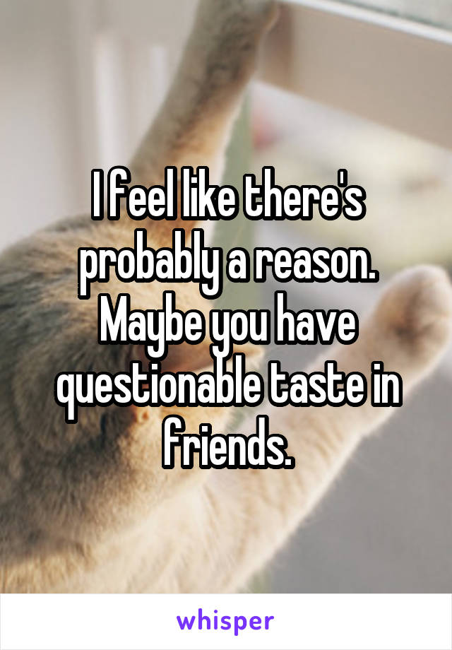 I feel like there's probably a reason. Maybe you have questionable taste in friends.