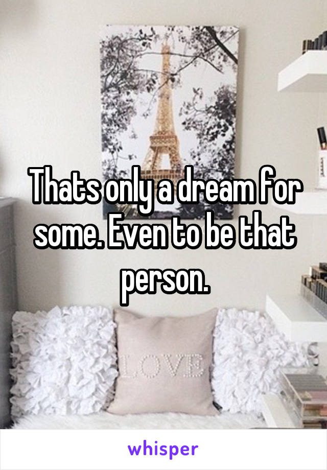 Thats only a dream for some. Even to be that person.