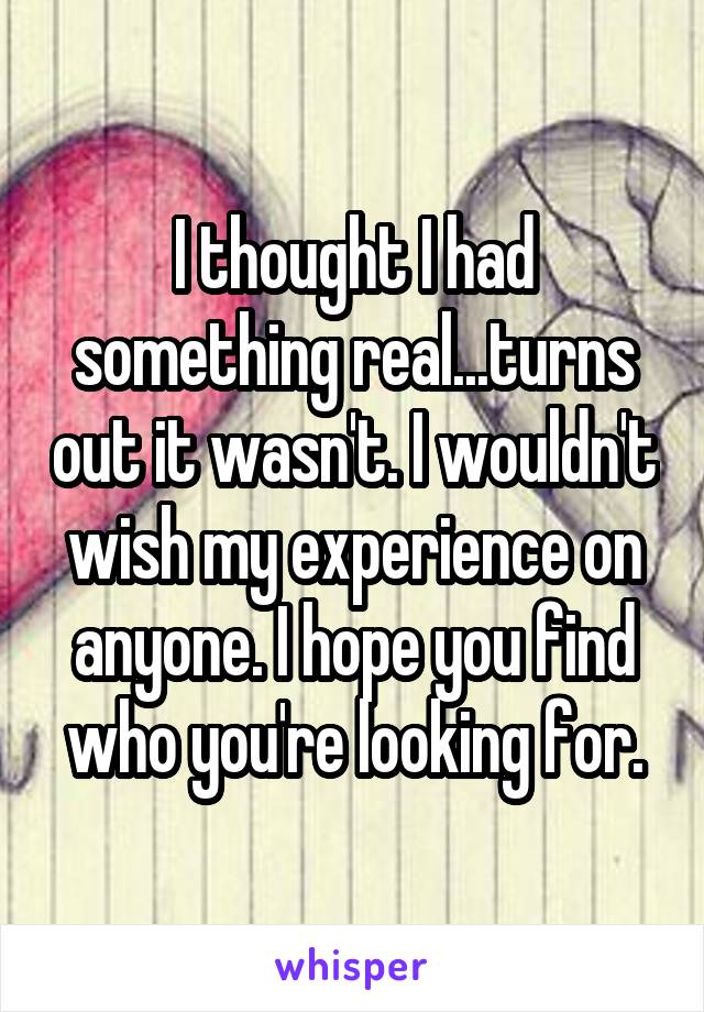 I thought I had something real...turns out it wasn't. I wouldn't wish my experience on anyone. I hope you find who you're looking for.