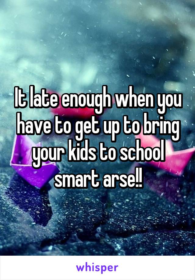It late enough when you have to get up to bring your kids to school smart arse!!