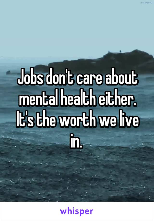 Jobs don't care about mental health either. It's the worth we live in. 