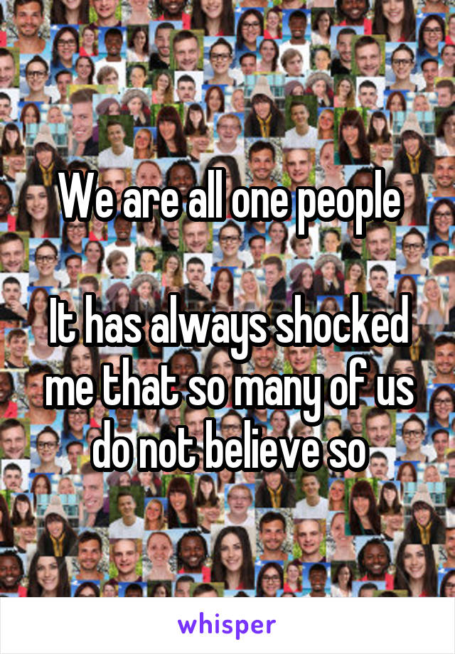 We are all one people

It has always shocked me that so many of us do not believe so