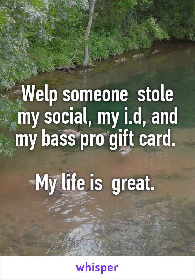 Welp someone  stole my social, my i.d, and my bass pro gift card. 

My life is  great. 