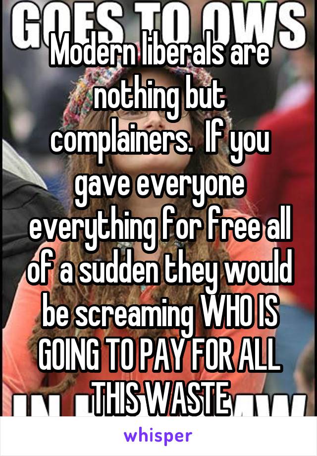 Modern liberals are nothing but complainers.  If you gave everyone everything for free all of a sudden they would be screaming WHO IS GOING TO PAY FOR ALL THIS WASTE