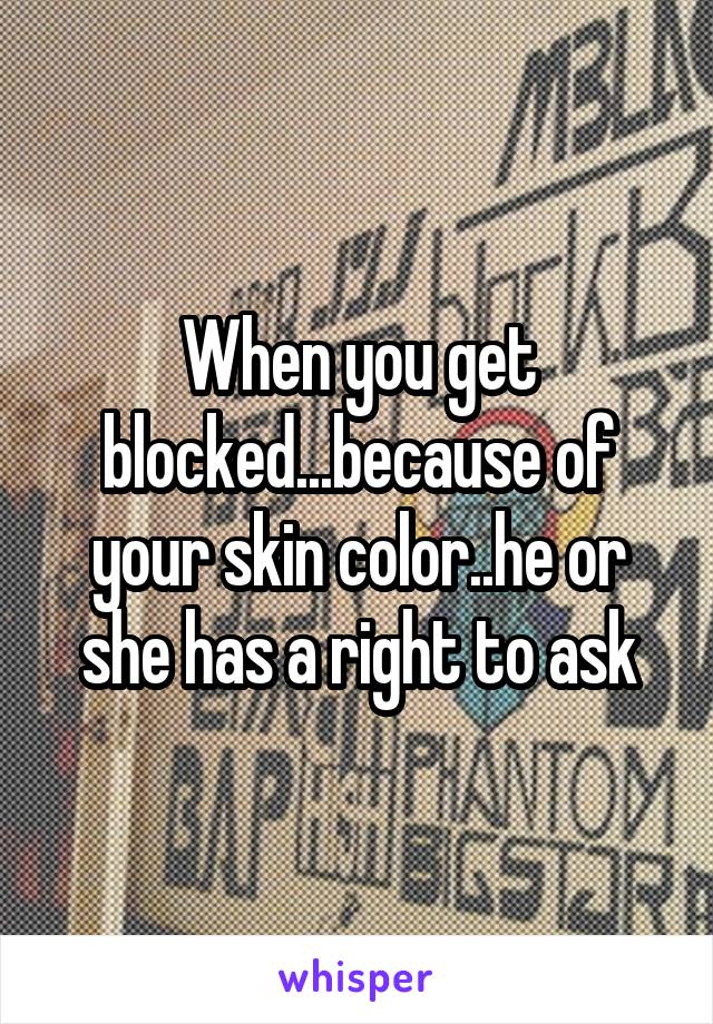 When you get blocked...because of your skin color..he or she has a right to ask