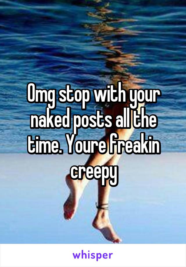 Omg stop with your naked posts all the time. Youre freakin creepy