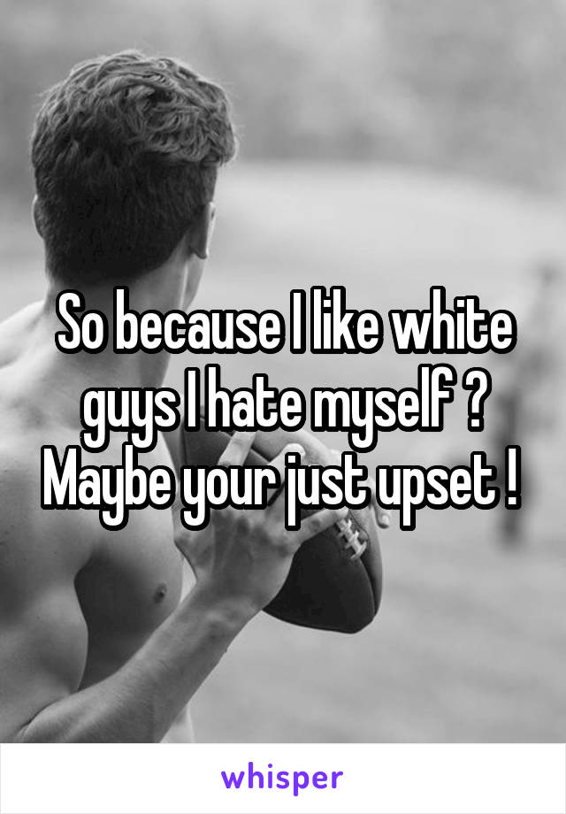 So because I like white guys I hate myself ? Maybe your just upset ! 