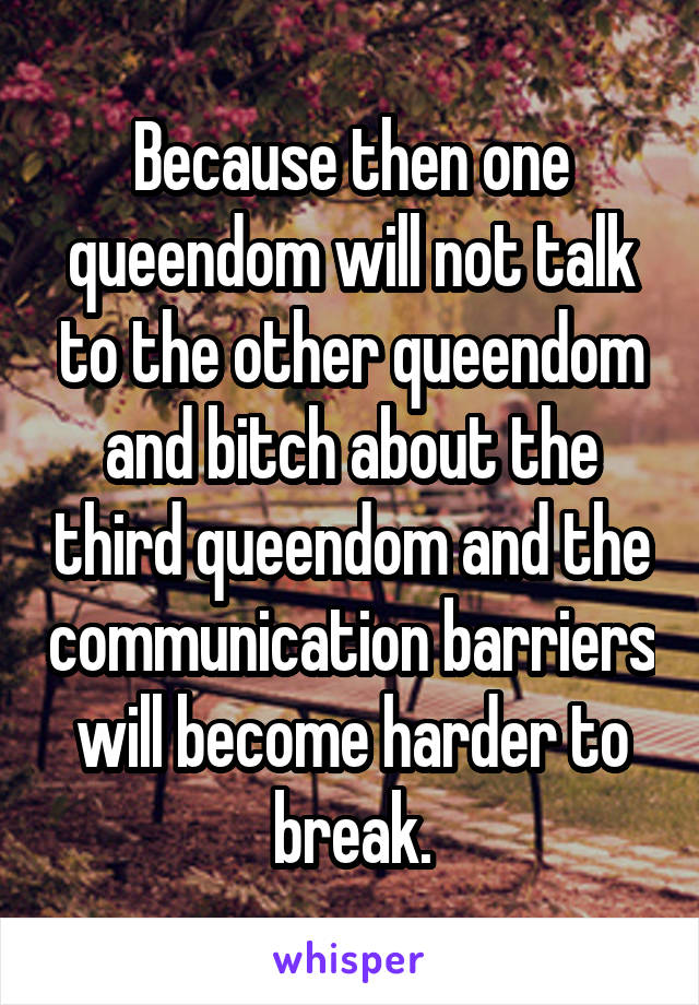 Because then one queendom will not talk to the other queendom and bitch about the third queendom and the communication barriers will become harder to break.