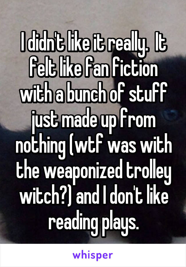 I didn't like it really.  It felt like fan fiction with a bunch of stuff just made up from nothing (wtf was with the weaponized trolley witch?) and I don't like reading plays.