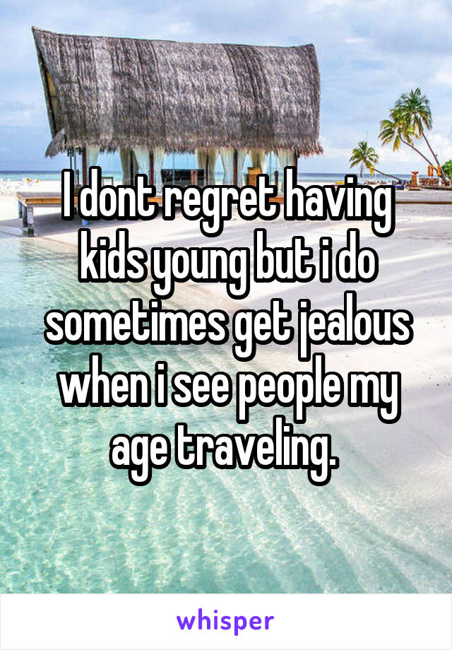 I dont regret having kids young but i do sometimes get jealous when i see people my age traveling. 