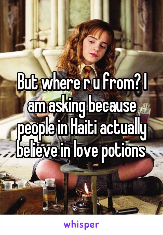 But where r u from? I am asking because people in Haiti actually believe in love potions 
