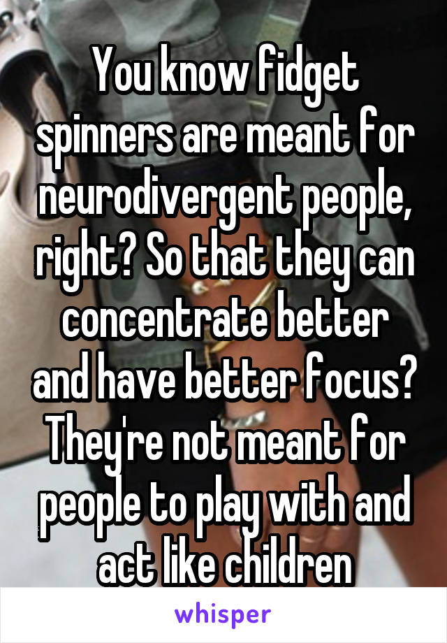 You know fidget spinners are meant for neurodivergent people, right? So that they can concentrate better and have better focus? They're not meant for people to play with and act like children
