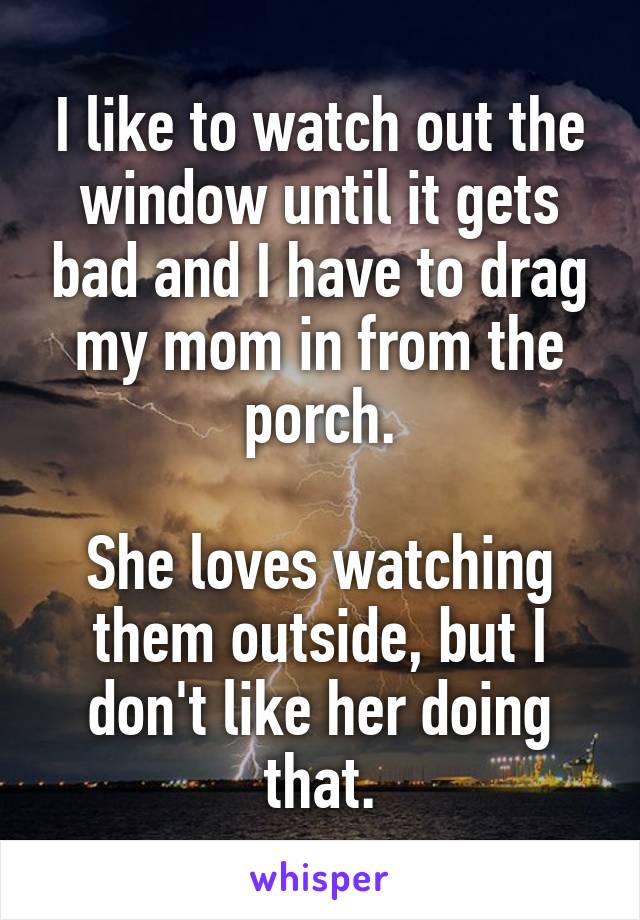 I like to watch out the window until it gets bad and I have to drag my mom in from the porch.

She loves watching them outside, but I don't like her doing that.