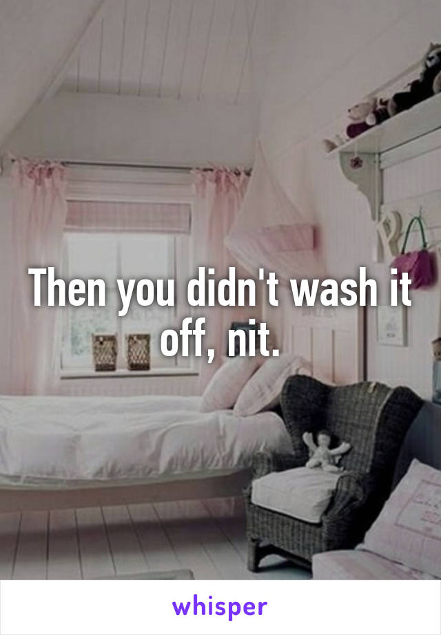Then you didn't wash it off, nit.
