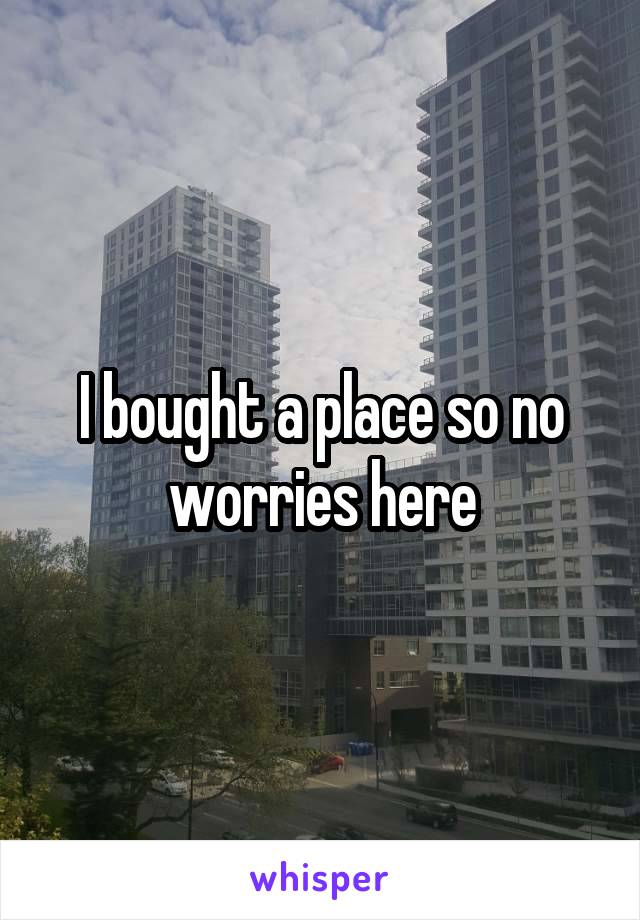 I bought a place so no worries here
