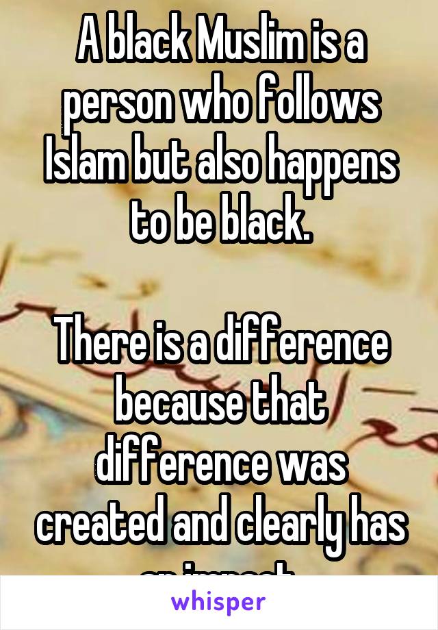 A black Muslim is a person who follows Islam but also happens to be black.

There is a difference because that difference was created and clearly has an impact.