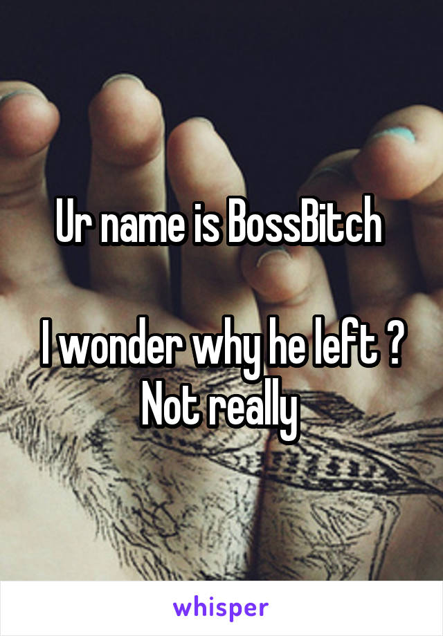 Ur name is BossBitch 

I wonder why he left ? Not really 