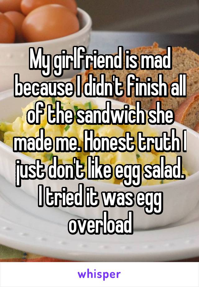 My girlfriend is mad because I didn't finish all of the sandwich she made me. Honest truth I just don't like egg salad. I tried it was egg overload