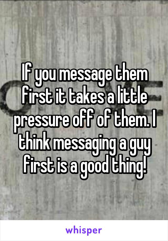 If you message them first it takes a little pressure off of them. I think messaging a guy first is a good thing!