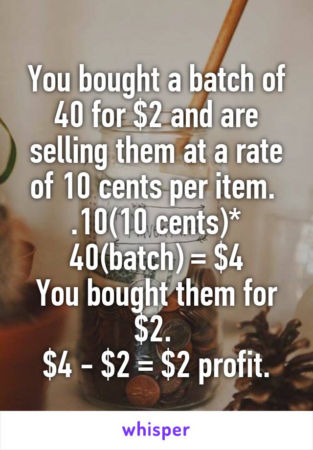 You bought a batch of 40 for $2 and are selling them at a rate of 10 cents per item. 
.10(10 cents)* 40(batch) = $4
You bought them for $2. 
$4 - $2 = $2 profit.