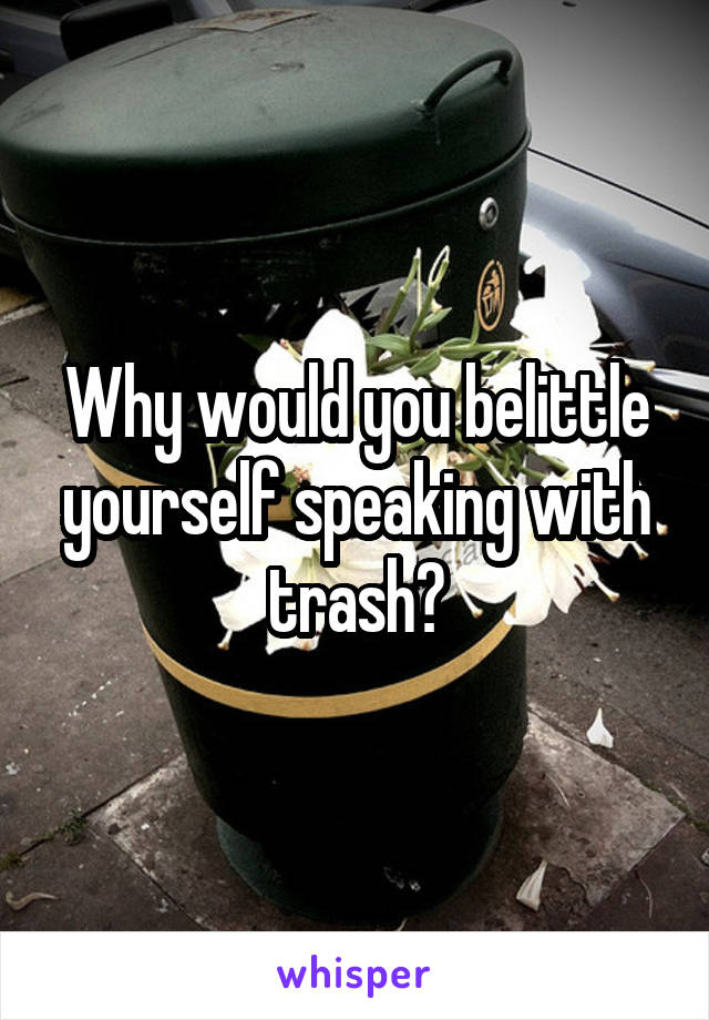 Why would you belittle yourself speaking with trash?