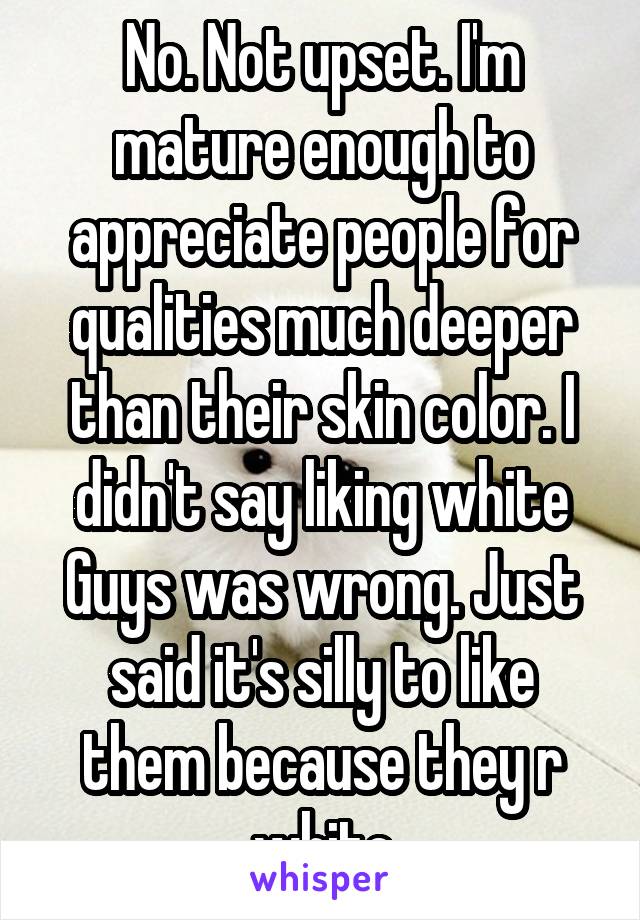 No. Not upset. I'm mature enough to appreciate people for qualities much deeper than their skin color. I didn't say liking white Guys was wrong. Just said it's silly to like them because they r white