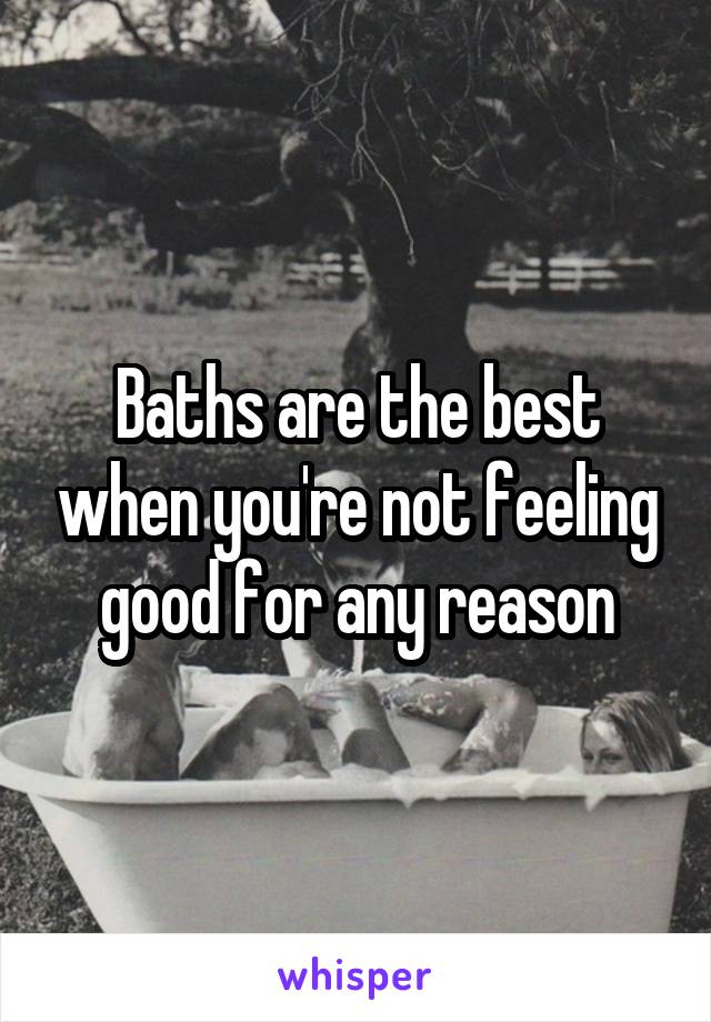 Baths are the best when you're not feeling good for any reason