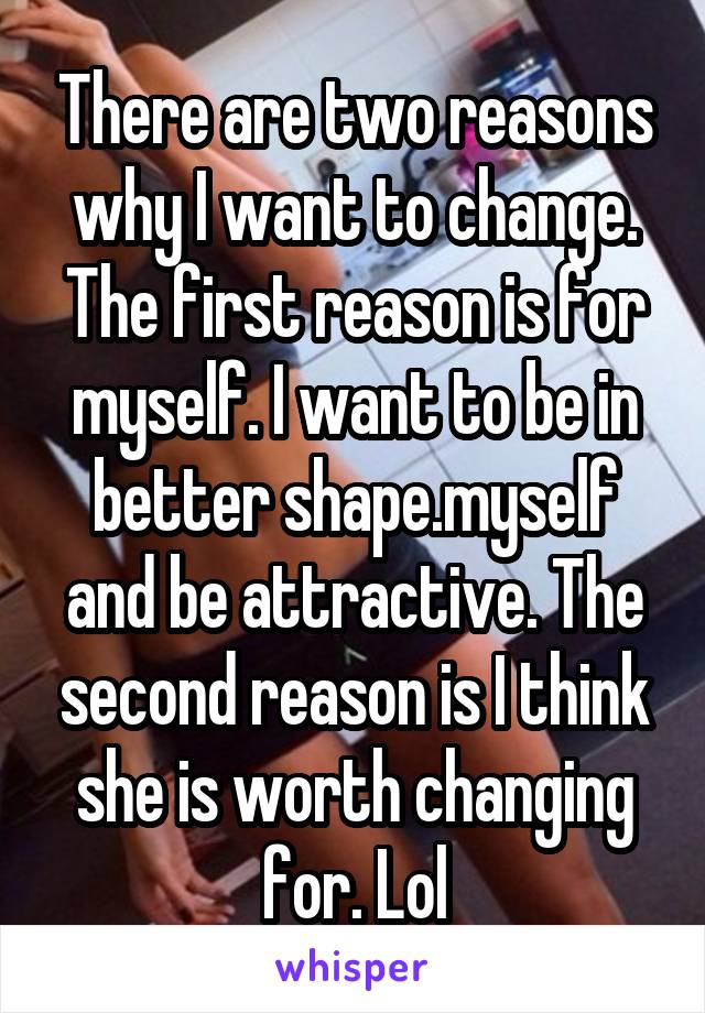 There are two reasons why I want to change. The first reason is for myself. I want to be in better shape.myself and be attractive. The second reason is I think she is worth changing for. Lol