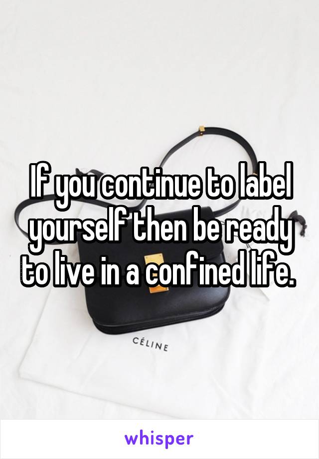  If you continue to label yourself then be ready to live in a confined life. 