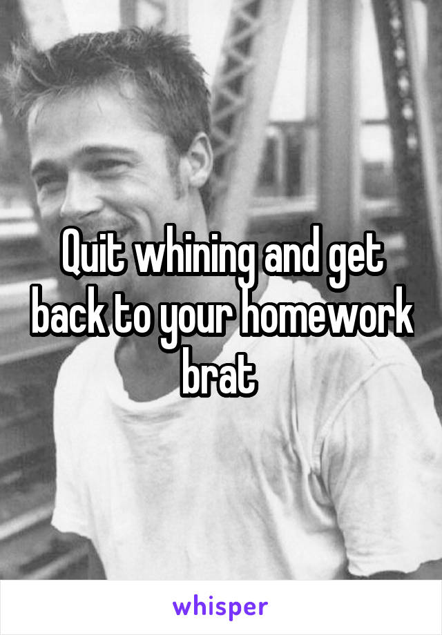 Quit whining and get back to your homework brat 