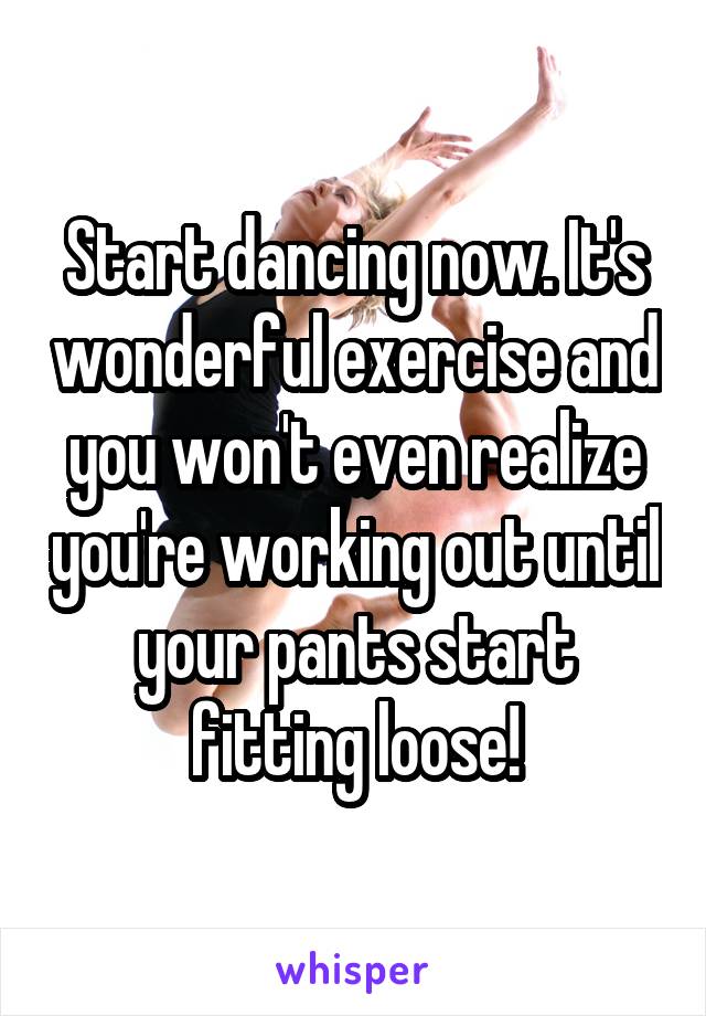 Start dancing now. It's wonderful exercise and you won't even realize you're working out until your pants start fitting loose!