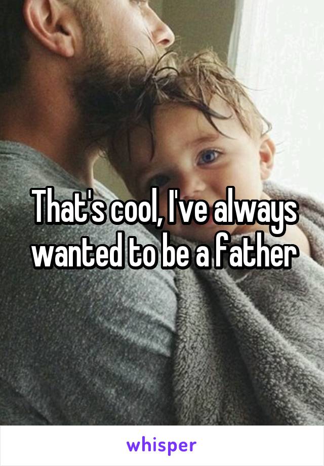 That's cool, I've always wanted to be a father