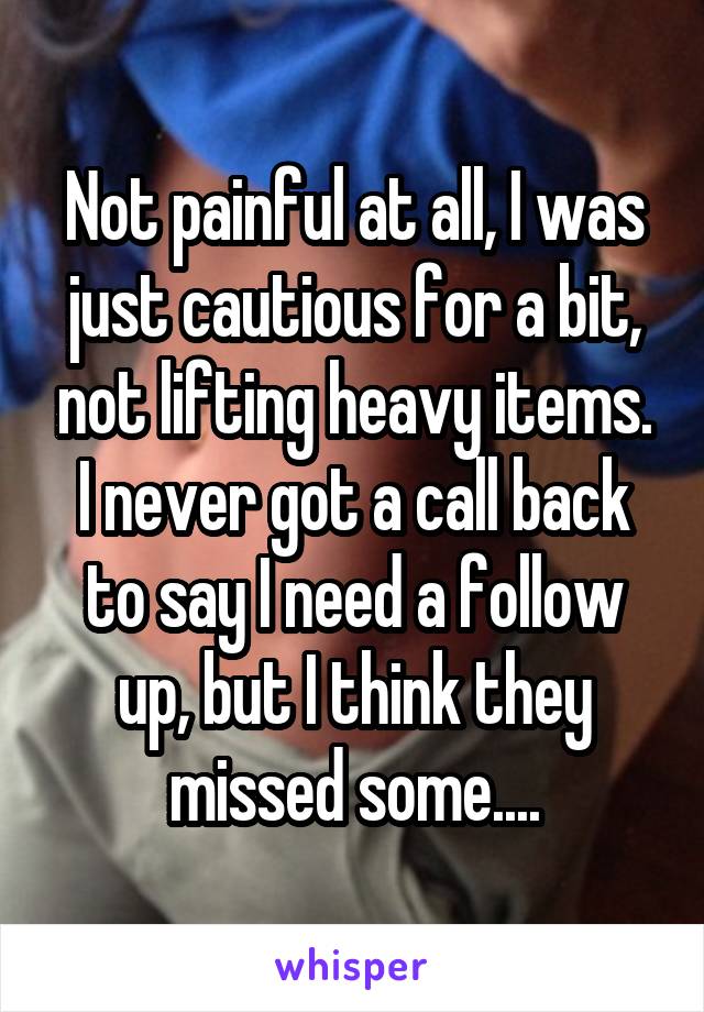 Not painful at all, I was just cautious for a bit, not lifting heavy items. I never got a call back to say I need a follow up, but I think they missed some....