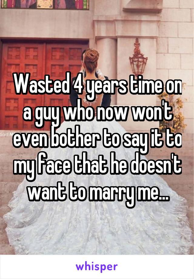 Wasted 4 years time on a guy who now won't even bother to say it to my face that he doesn't want to marry me...