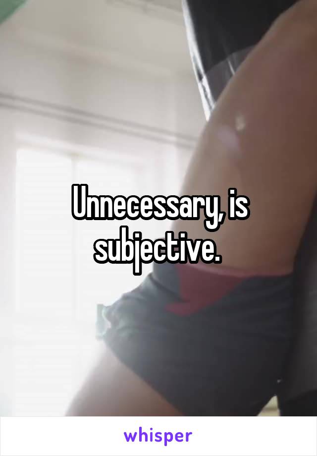 Unnecessary, is subjective. 