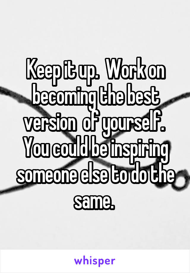 Keep it up.  Work on becoming the best version  of yourself.  You could be inspiring someone else to do the same. 
