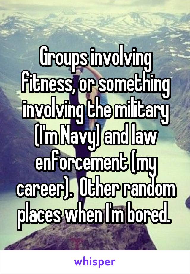 Groups involving fitness, or something involving the military (I'm Navy) and law enforcement (my career).  Other random places when I'm bored. 