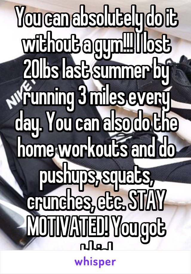 You can absolutely do it without a gym!!! I lost 20lbs last summer by running 3 miles every day. You can also do the home workouts and do pushups, squats, crunches, etc. STAY MOTIVATED! You got this!