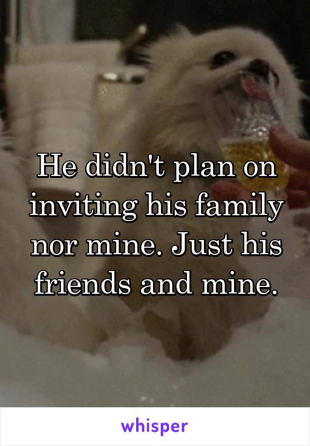 He didn't plan on inviting his family nor mine. Just his friends and mine.