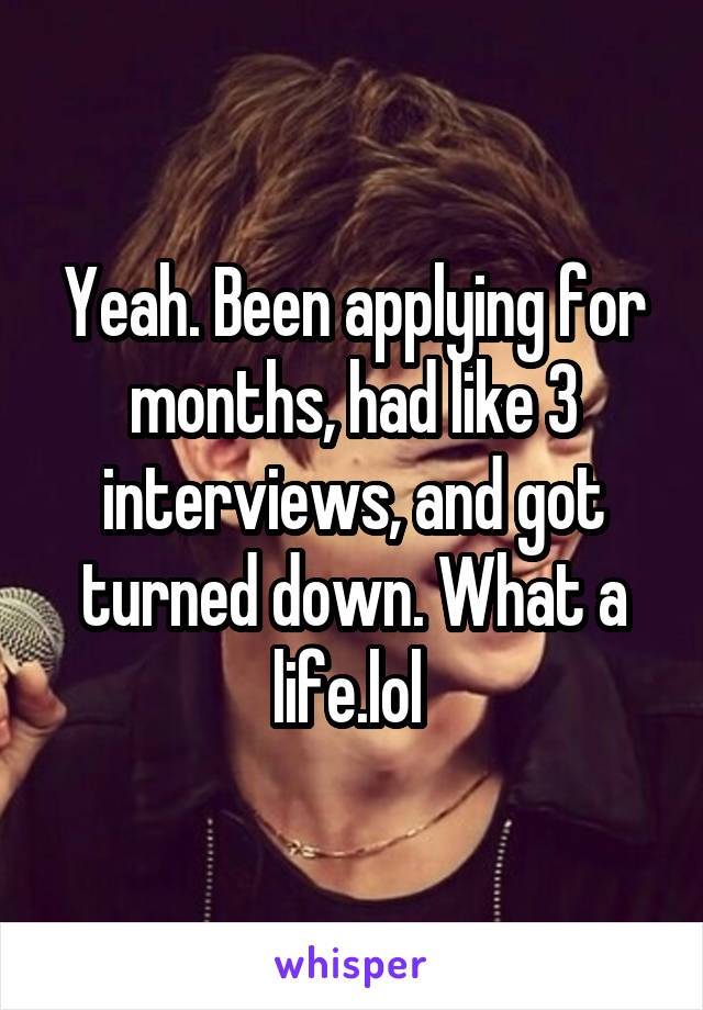Yeah. Been applying for months, had like 3 interviews, and got turned down. What a life.lol 