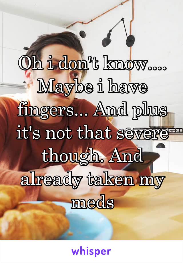 Oh i don't know.... Maybe i have fingers... And plus it's not that severe though. And already taken my meds
