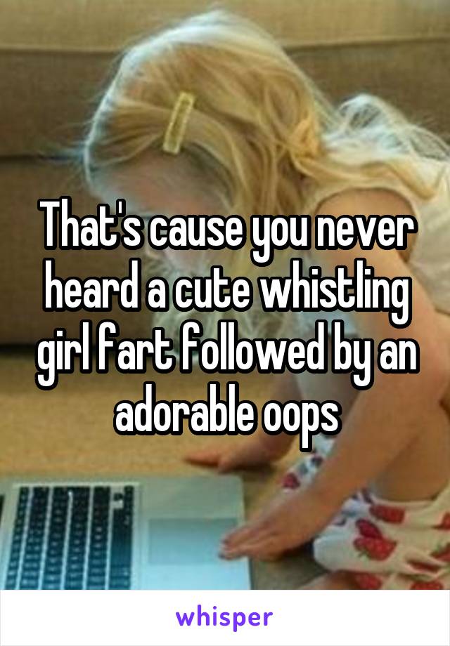 That's cause you never heard a cute whistling girl fart followed by an adorable oops