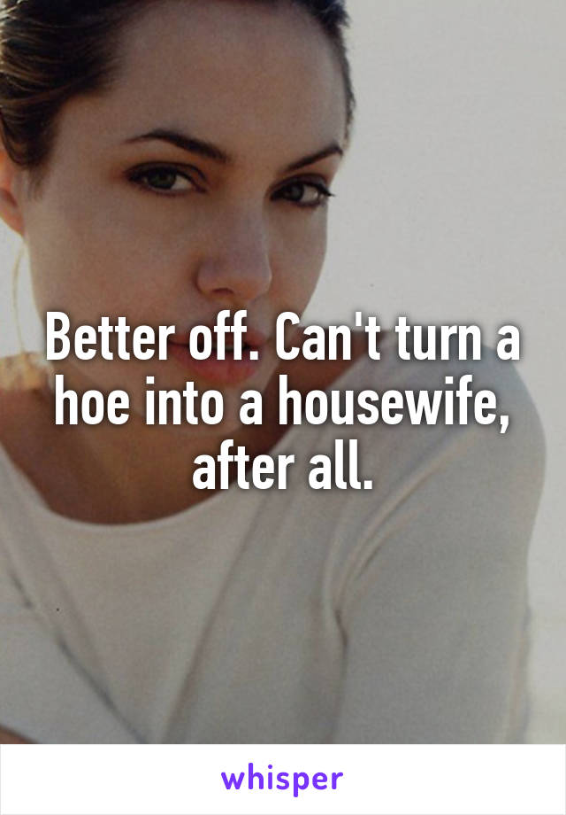 Better off. Can't turn a hoe into a housewife, after all.