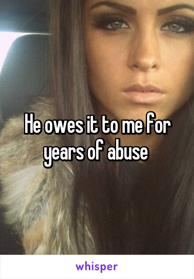 He owes it to me for years of abuse 