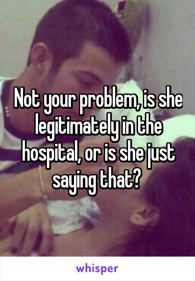 Not your problem, is she legitimately in the hospital, or is she just saying that? 